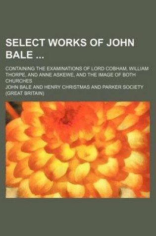 Cover of Select Works of John Bale (Volume 1); Containing the Examinations of Lord Cobham, William Thorpe, and Anne Askewe, and the Image of Both Churches