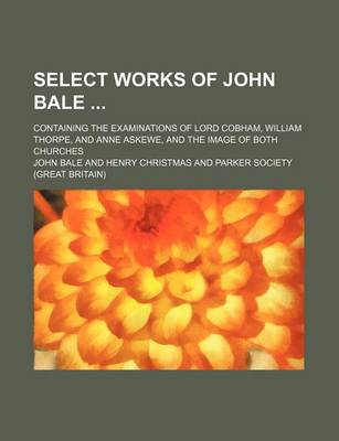 Book cover for Select Works of John Bale (Volume 1); Containing the Examinations of Lord Cobham, William Thorpe, and Anne Askewe, and the Image of Both Churches