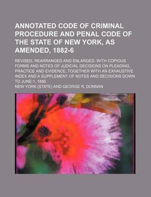 Book cover for Annotated Code of Criminal Procedure and Penal Code of the State of New York, as Amended, 1882-6; Revised, Rearranged and Enlarged, with Copious Forms and Notes of Judicial Decisions on Pleading, Practice and Evidence, Together with an Exhaustive Index an