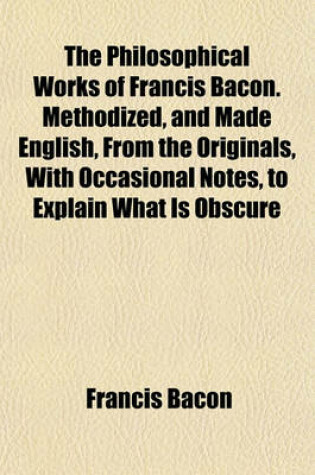 Cover of The Philosophical Works of Francis Bacon. Methodized, and Made English, from the Originals, with Occasional Notes, to Explain What Is Obscure