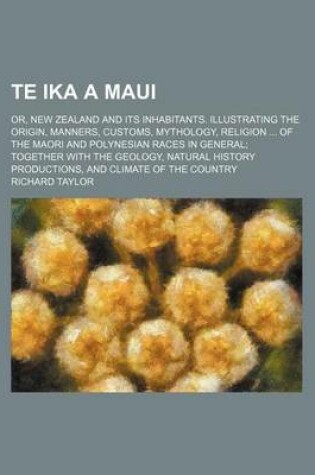 Cover of Te Ika a Maui; Or, New Zealand and Its Inhabitants. Illustrating the Origin, Manners, Customs, Mythology, Religion of the Maori and Polynesian Races in General Together with the Geology, Natural History Productions, and Climate of the Country
