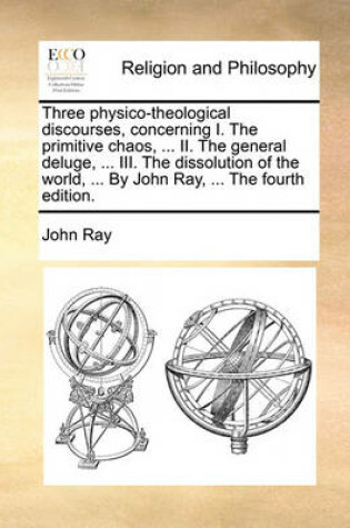 Cover of Three Physico-Theological Discourses, Concerning I. the Primitive Chaos, ... II. the General Deluge, ... III. the Dissolution of the World, ... by John Ray, ... the Fourth Edition.