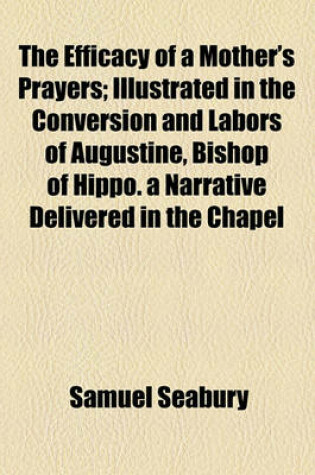 Cover of The Efficacy of a Mother's Prayers; Illustrated in the Conversion and Labors of Augustine, Bishop of Hippo. a Narrative Delivered in the Chapel