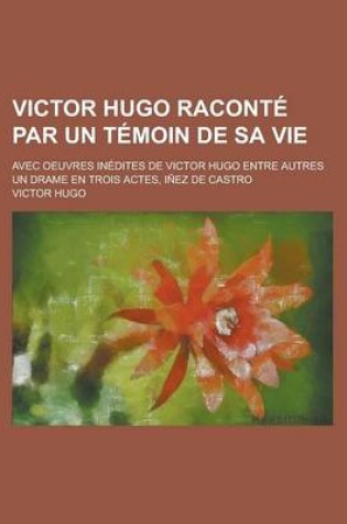 Cover of Victor Hugo Raconte Par Un Temoin de Sa Vie; Avec Oeuvres Inedites de Victor Hugo Entre Autres Un Drame En Trois Actes, Inez de Castro