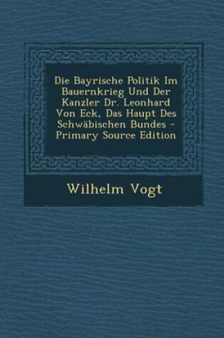 Cover of Die Bayrische Politik Im Bauernkrieg Und Der Kanzler Dr. Leonhard Von Eck, Das Haupt Des Schwabischen Bundes - Primary Source Edition