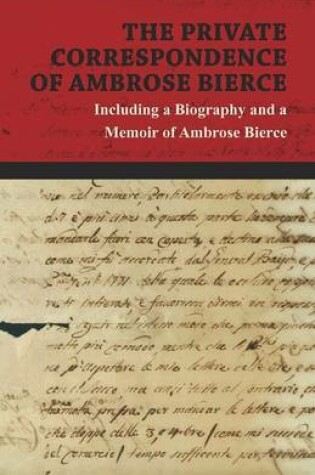 Cover of The Private Correspondence of Ambrose Bierce - A Collection of the Letters Sent by Ambrose Bierce to His Closest Friends and Family from 1892 Up Until His Disappearance in 1913 - Including a Biography and a Memoir of Ambrose Bierce