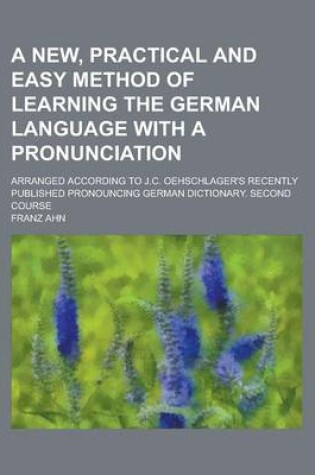 Cover of A New, Practical and Easy Method of Learning the German Language with a Pronunciation; Arranged According to J.C. Oehschlager's Recently Published Pronouncing German Dictionary. Second Course