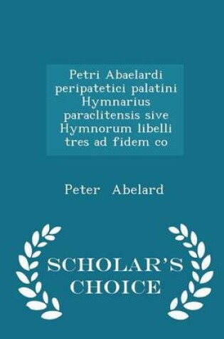 Cover of Petri Abaelardi Peripatetici Palatini Hymnarius Paraclitensis Sive Hymnorum Libelli Tres Ad Fidem Co - Scholar's Choice Edition