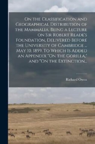 Cover of On the Classification and Geographical Distribution of the Mammalia, Being a Lecture on Sir Robert Reade's Foundation, Delivered Before the University of Cambridge ... May 10, 1859. To Which is Added an Appendix "On the Gorilla," and "On the Extinction...