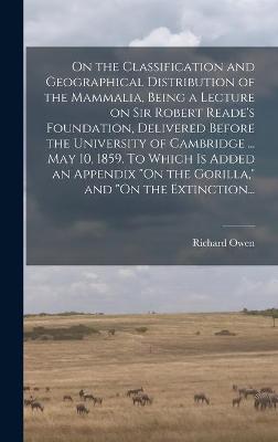 Book cover for On the Classification and Geographical Distribution of the Mammalia, Being a Lecture on Sir Robert Reade's Foundation, Delivered Before the University of Cambridge ... May 10, 1859. To Which is Added an Appendix "On the Gorilla," and "On the Extinction...