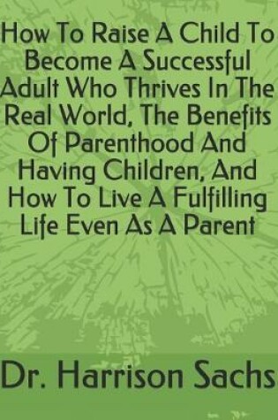 Cover of How To Raise A Child To Become A Successful Adult Who Thrives In The Real World, The Benefits Of Parenthood And Having Children, And How To Live A Fulfilling Life Even As A Parent