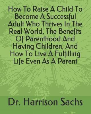 Book cover for How To Raise A Child To Become A Successful Adult Who Thrives In The Real World, The Benefits Of Parenthood And Having Children, And How To Live A Fulfilling Life Even As A Parent