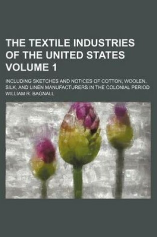 Cover of The Textile Industries of the United States; Including Sketches and Notices of Cotton, Woolen, Silk, and Linen Manufacturers in the Colonial Period Volume 1