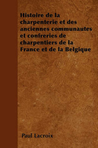 Cover of Histoire de la Charpenterie Et Des Anciennes Communautes Et Confreries de Charpentiers de la France Et de la Belgique