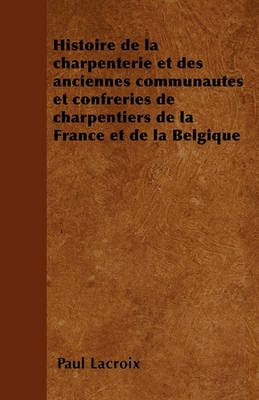 Book cover for Histoire de la Charpenterie Et Des Anciennes Communautes Et Confreries de Charpentiers de la France Et de la Belgique