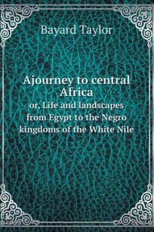 Cover of Ajourney to central Africa or, Life and landscapes from Egypt to the Negro kingdoms of the White Nile