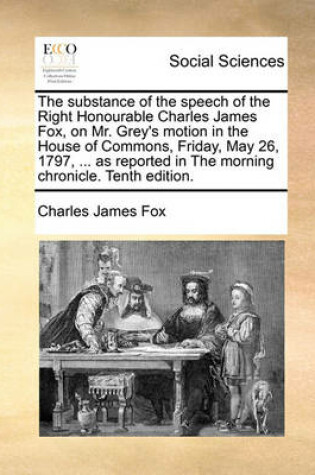 Cover of The Substance of the Speech of the Right Honourable Charles James Fox, on Mr. Grey's Motion in the House of Commons, Friday, May 26, 1797, ... as Reported in the Morning Chronicle. Tenth Edition.