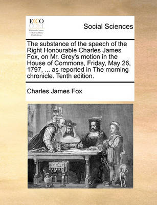 Book cover for The Substance of the Speech of the Right Honourable Charles James Fox, on Mr. Grey's Motion in the House of Commons, Friday, May 26, 1797, ... as Reported in the Morning Chronicle. Tenth Edition.