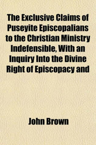 Cover of The Exclusive Claims of Puseyite Episcopalians to the Christian Ministry Indefensible, with an Inquiry Into the Divine Right of Episcopacy and