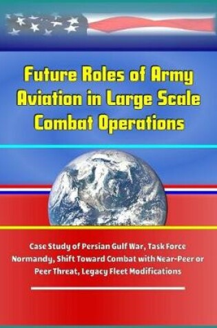 Cover of Future Roles of Army Aviation in Large Scale Combat Operations - Case Study of Persian Gulf War, Task Force Normandy, Shift Toward Combat with Near-Peer or Peer Threat, Legacy Fleet Modifications