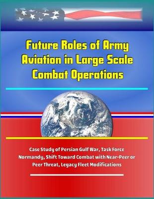 Book cover for Future Roles of Army Aviation in Large Scale Combat Operations - Case Study of Persian Gulf War, Task Force Normandy, Shift Toward Combat with Near-Peer or Peer Threat, Legacy Fleet Modifications