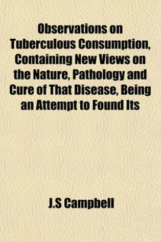 Cover of Observations on Tuberculous Consumption, Containing New Views on the Nature, Pathology and Cure of That Disease, Being an Attempt to Found Its