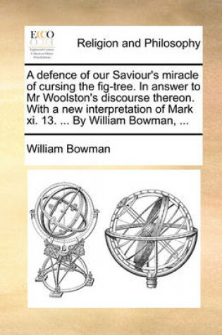 Cover of A Defence of Our Saviour's Miracle of Cursing the Fig-Tree. in Answer to MR Woolston's Discourse Thereon. with a New Interpretation of Mark XI. 13. ... by William Bowman, ...