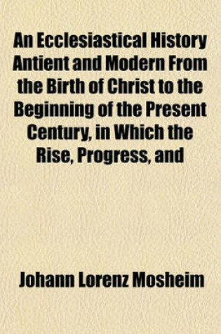 Cover of An Ecclesiastical History Antient and Modern from the Birth of Christ to the Beginning of the Present Century, in Which the Rise, Progress, and Variations of Church Power Are Considered in Their Connexion with the State of Learning and Philosophy and (Vol