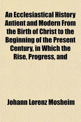 Book cover for An Ecclesiastical History Antient and Modern from the Birth of Christ to the Beginning of the Present Century, in Which the Rise, Progress, and Variations of Church Power Are Considered in Their Connexion with the State of Learning and Philosophy and (Vol