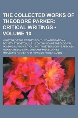 Cover of The Collected Works of Theodore Parker (Volume 10); Critical Writings. Minister of the Twenty-Eighth Congregational Society at Boston, U.S. Containing His Theological, Polemical, and Critical Writings, Sermons, Speeches, and Addresses, and Literary Miscel