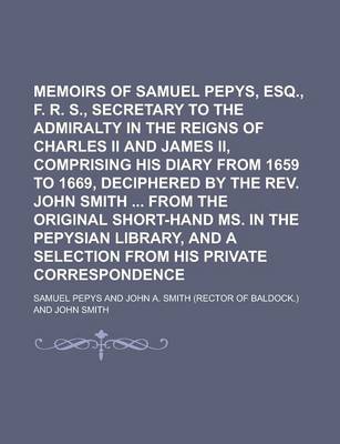 Book cover for Memoirs of Samuel Pepys, Esq., F. R. S., Secretary to the Admiralty in the Reigns of Charles II and James II, Comprising His Diary from 1659 to 1669, Deciphered by the REV. John Smith from the Original Short-Hand Ms. in the Pepysian