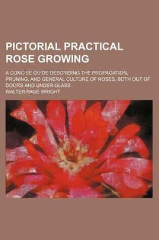 Cover of Pictorial Practical Rose Growing; A Concise Guide Describing the Propagation, Pruning, and General Culture of Roses, Both Out of Doors and Under Glass