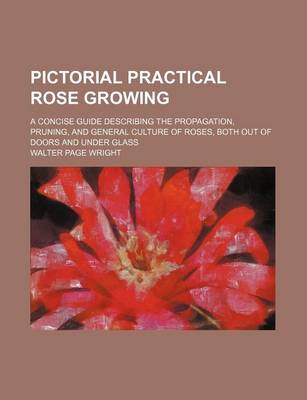 Book cover for Pictorial Practical Rose Growing; A Concise Guide Describing the Propagation, Pruning, and General Culture of Roses, Both Out of Doors and Under Glass