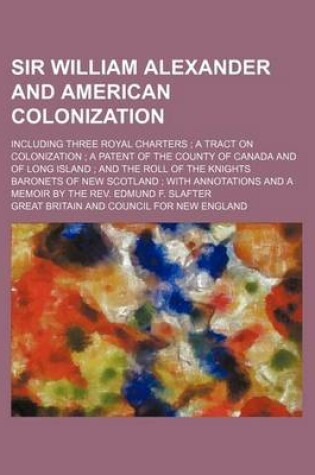 Cover of Sir William Alexander and American Colonization; Including Three Royal Charters; A Tract on Colonization; A Patent of the County of Canada and of Long Island; And the Roll of the Knights Baronets of New Scotland; With Annotations and a Memoir by the R