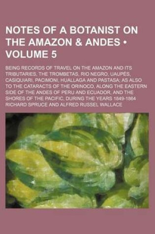 Cover of Notes of a Botanist on the Amazon & Andes (Volume 5); Being Records of Travel on the Amazon and Its Tributaries, the Trombetas, Rio Negro, Uaupes, Casiquiari, Pacimoni, Huallaga and Pastasa as Also to the Cataracts of the Orinoco, Along the Eastern Side O
