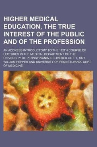 Cover of Higher Medical Education, the True Interest of the Public and of the Profession; An Address Introductory to the 112th Course of Lectures in the Medical Department of the University of Pennsylvania, Delivered Oct. 1, 1877