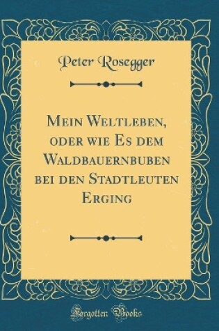 Cover of Mein Weltleben, Oder Wie Es Dem Waldbauernbuben Bei Den Stadtleuten Erging (Classic Reprint)