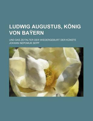 Book cover for Ludwig Augustus, Konig Von Bayern Und Das Zeitalter Der Wiedergeburt Der Kunste