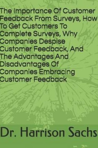 Cover of The Importance Of Customer Feedback From Surveys, How To Get Customers To Complete Surveys, Why Companies Despise Receiving Customer Feedback, And The Advantages And Disadvantages Of Companies Embracing Customer Feedback