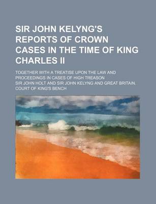 Book cover for Sir John Kelyng's Reports of Crown Cases in the Time of King Charles II; Together with a Treatise Upon the Law and Proceedings in Cases of High Treaso