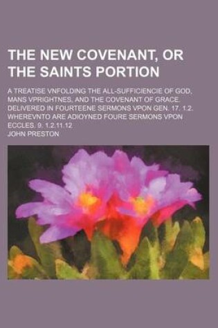 Cover of The New Covenant, or the Saints Portion; A Treatise Vnfolding the All-Sufficiencie of God, Mans Vprightnes, and the Covenant of Grace. Delivered in Fourteene Sermons Vpon Gen. 17. 1.2. Wherevnto Are Adioyned Foure Sermons Vpon Eccles. 9. 1.2.11.12