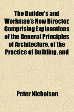 Cover of The Builder's and Workman's New Director, Comprising Explanations of the General Principles of Architecture, of the Practice of Building, and