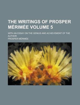 Book cover for The Writings of Prosper Merimee; With an Essay on the Genius and Achievement of the Author Volume 5