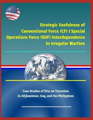 Book cover for Strategic Usefulness of Conventional Force (Cf) / Special Operations Force (Sof) Interdependence in Irregular Warfare - Case Studies of War on Terrorism in Afghanistan, Iraq, and the Philippines