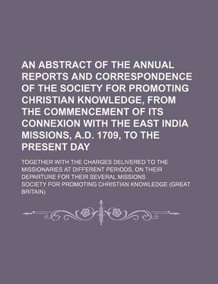 Book cover for An Abstract of the Annual Reports and Correspondence of the Society for Promoting Christian Knowledge, from the Commencement of Its Connexion with the East India Missions, A.D. 1709, to the Present Day; Together with the Charges Delivered to the Missionar