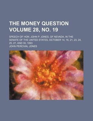 Book cover for The Money Question Volume 28, No. 19; Speech of Hon. John P. Jones, of Nevada, in the Senate of the United States, October 14, 16, 21, 23, 24, 25, 27, and 30, 1893