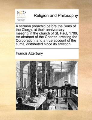 Book cover for A sermon preach'd before the Sons of the Clergy, at their anniversary-meeting in the church of St. Paul, 1709. An abstract of the Charter, erecting the Corporation; and a true account of the sums, distributed since its erection