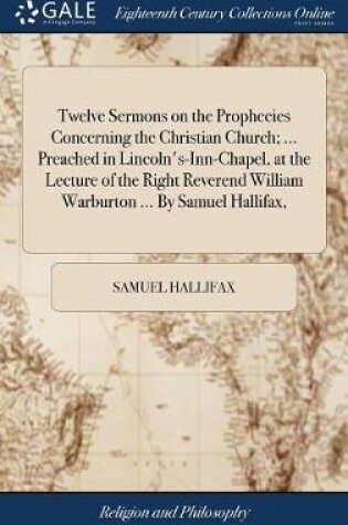 Cover of Twelve Sermons on the Prophecies Concerning the Christian Church; ... Preached in Lincoln's-Inn-Chapel, at the Lecture of the Right Reverend William Warburton ... by Samuel Hallifax,