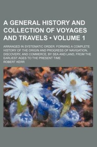 Cover of A General History and Collection of Voyages and Travels (Volume 1); Arranged in Systematic Order Forming a Complete History of the Origin and Progress of Navigation, Discovery, and Commerce, by Sea and Land, from the Earliest Ages to the Present Time