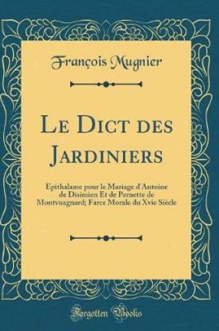 Cover of Le Dict des Jardiniers: Épithalame pour le Mariage d'Antoine de Disimien Et de Pernette de Montvuagnard; Farce Morale du Xvie Siècle (Classic Reprint)